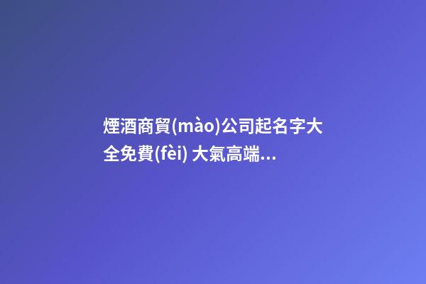 煙酒商貿(mào)公司起名字大全免費(fèi) 大氣高端公司名字,起名之家-第1張-公司起名-玄機(jī)派